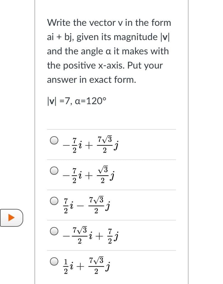 Write the vector v in the form
ai + bj, given its magnitude |v|
and the angle a it makes with
the positive x-axis. Put your
answer in exact form.
|v| =7, a=120°
7/3
|
V3
2
7/3
-
2
7/3
7
i + 5j
2
2
7/3
2
