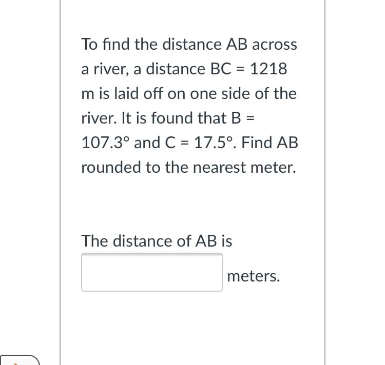 To find the distance AB across
a river, a distance BC = 1218
%D
m is laid off on one side of the
river. It is found that B =
107.3° and C = 17.5°. Find AB
rounded to the nearest meter.
The distance of AB is
meters.
