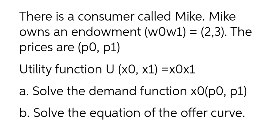 There is a consumer called Mike. Mike
owns an endowment (wOw1) = (2,3). The
prices are (p0, p1)
Utility function U (x0, x1) =x0x1
a. Solve the demand function x0(p0, p1)
b. Solve the equation of the offer curve.