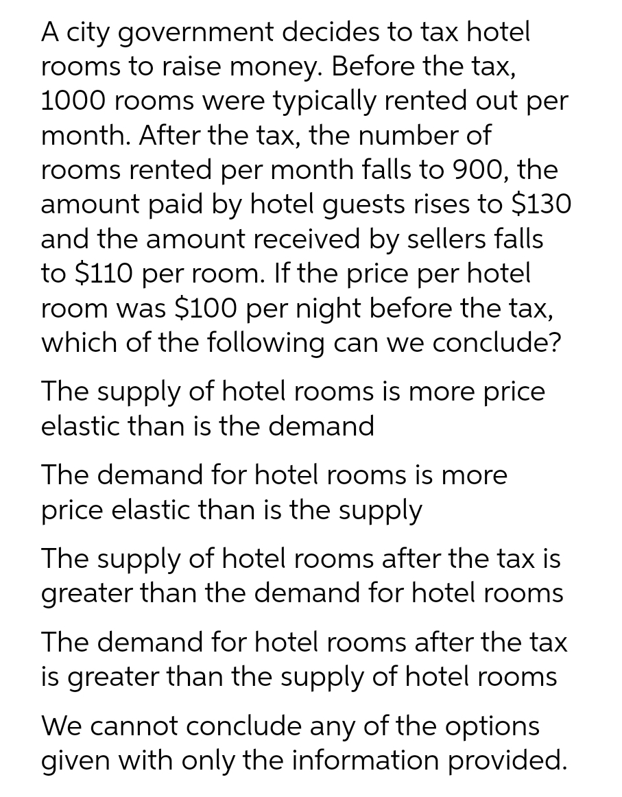 A city government decides to tax hotel
rooms to raise money. Before the tax,
1000 rooms were typically rented out per
month. After the tax, the number of
rooms rented per month falls to 900, the
amount paid by hotel guests rises to $130
and the amount received by sellers falls
to $110 per room. If the price per hotel
room was $100 per night before the tax,
which of the following can we conclude?
The supply of hotel rooms is more price
elastic than is the demand
The demand for hotel rooms is more
price elastic than is the supply
The supply of hotel rooms after the tax is
greater than the demand for hotel rooms
The demand for hotel rooms after the tax
is greater than the supply of hotel rooms
We cannot conclude any of the options
given with only the information provided.