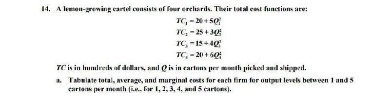 14. A lemon-growing cartel consists of four orchards. Their total cost functions are:
TC, = 20 +50;
TC, = 25 + 30
TC, = 15 + 40
TC, = 20 + 60
!3!
TC is in hundreds of dollars, and Q is in cartons per month picked and shipped.
a. Tabulate total, average, and marginal costs for each firm for output levels between 1 and 5
cartons per month (i.e., for 1, 2, 3, 4, and 5 cartons).
