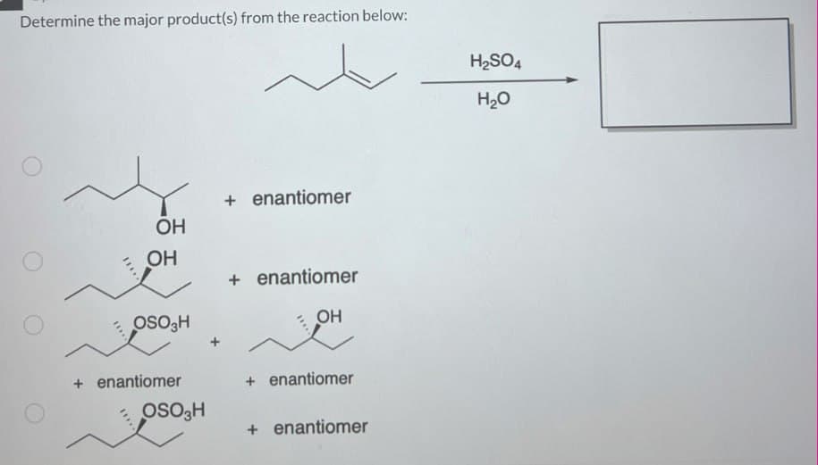 Determine the major product(s) from the reaction below:
H2SO4
+ enantiomer
OH
OH
OSO₂H
+ enantiomer
OH
+ enantiomer
OSO3H
+ enantiomer
+ enantiomer
H₂O