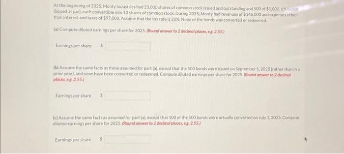 At the beginning of 2025, Monty Industries had 23,000 shares of common stock issued and outstanding and 500 of $1,000,6% boods
(issued at par), each convertible into 10 shares of common stock. During 2025, Monty had revenues of $146,000 and expenses other
than interest and taxes of $97,000. Assume that the tax rate is 20%. None of the bonds was converted or redeemed.
(a) Compute diluted earnings per share for 2025. (Round answer to 2 decimal places, eg 2.55)
Earnings per share
$
(b) Assume the same facts as those assumed for part (a), except that the 500 bonds were issued on September 1, 2025 (rather than in a
prior year), and none have been converted or redeemed. Compute diluted earnings per share for 2025. (Round answer to 2 decimal
places, eg 2.55.)
Earnings per share
(c) Assume the same facts as assumed for part (a), except that 100 of the 500 bonds were actually converted on July 1, 2025. Compute
diluted earnings per share for 2025. (Round answer to 2 decimal places, es. 2.55)
Earnings per share $