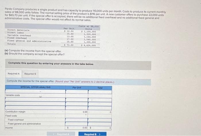 Pardo Company produces a single product and has capacity to produce 110,000 units per month. Costs to produce its current monthly
sales of 88,000 units follow. The normal selling price of the product is $116 per unit. A new customer offers to purchase 22,000 units
for $65.70 per unit. If the special offer is accepted, there will be no additional fixed overhead and no additional fixed general and
administrative costs. The special offer would not affect its normal sales.
Direct materials
Direct labor
Variable overhead
Fixed overhead
Fixed general and administrative
Totals
(a) Compute the income from the special offer.
(b) Should the company accept the special offer?
Per Unit
$ 12.50
15.00
13.00
17.50
15.00
$73.00
Variable costs
Complete this question by entering your answers in the tabs below.
Contribution margin
Fixed costs
Required A Required B
Compute the income for the special offer, (Round your "Per Unit" answers to 2 decimal places.)
Per Unit
Total
SPECIAL OFFER ANALYSIS
Fixed overhead
Fixed general and administrative
Income
Costs at 88,000
Units
$1,100,000
1,320,000
1,144,000
5
1,540,000
1,320,000
$6,424,000
Megled A
0.00
0.00 $
Required B >
0