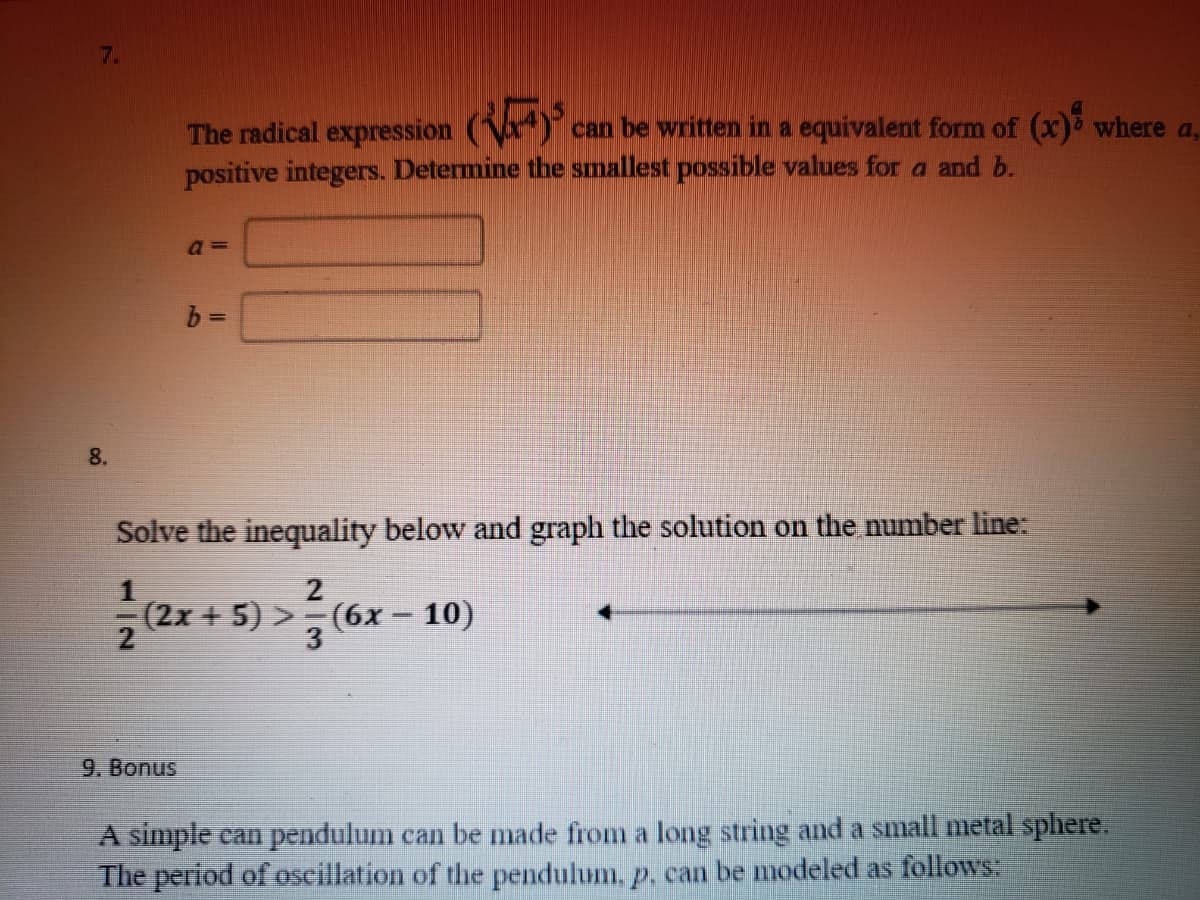 7.
The radical expression (Va)°c
positive integers. Determine the smallest possible values for a and b.
can be written in a equivalent form of (x) where a,
8.
Solve the inequality below and graph the solution on the number line:
2
(2x + 5) >- (6x - 10)
3
9. Bonus
A simple can pendulum can be made from a long string and a small metal sphere.
The period of oscillation of the pendulum, p, can be modeled as follows:
