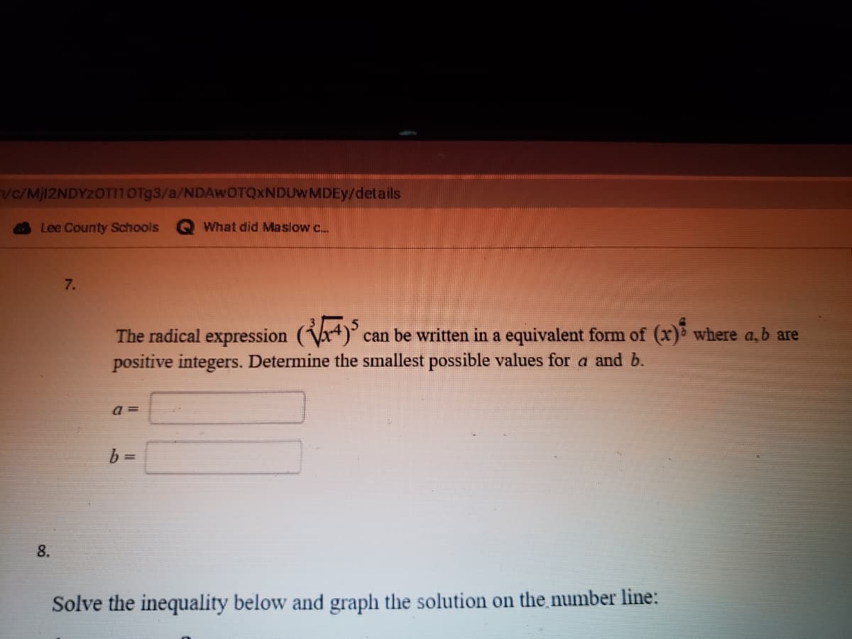 vc/MJ12NDYZOTI10OT93/a/NDAWOTQXNDUWMDEY/details
Lee County Schools
What did Maslow c.
7.
The radical expression (Vr+).
positive integers. Determine the smallest possible values for a and b.
can be written in a equivalent form of (x) where a,b are
a =
8.
Solve the inequality below and graph the solution on the number line:
