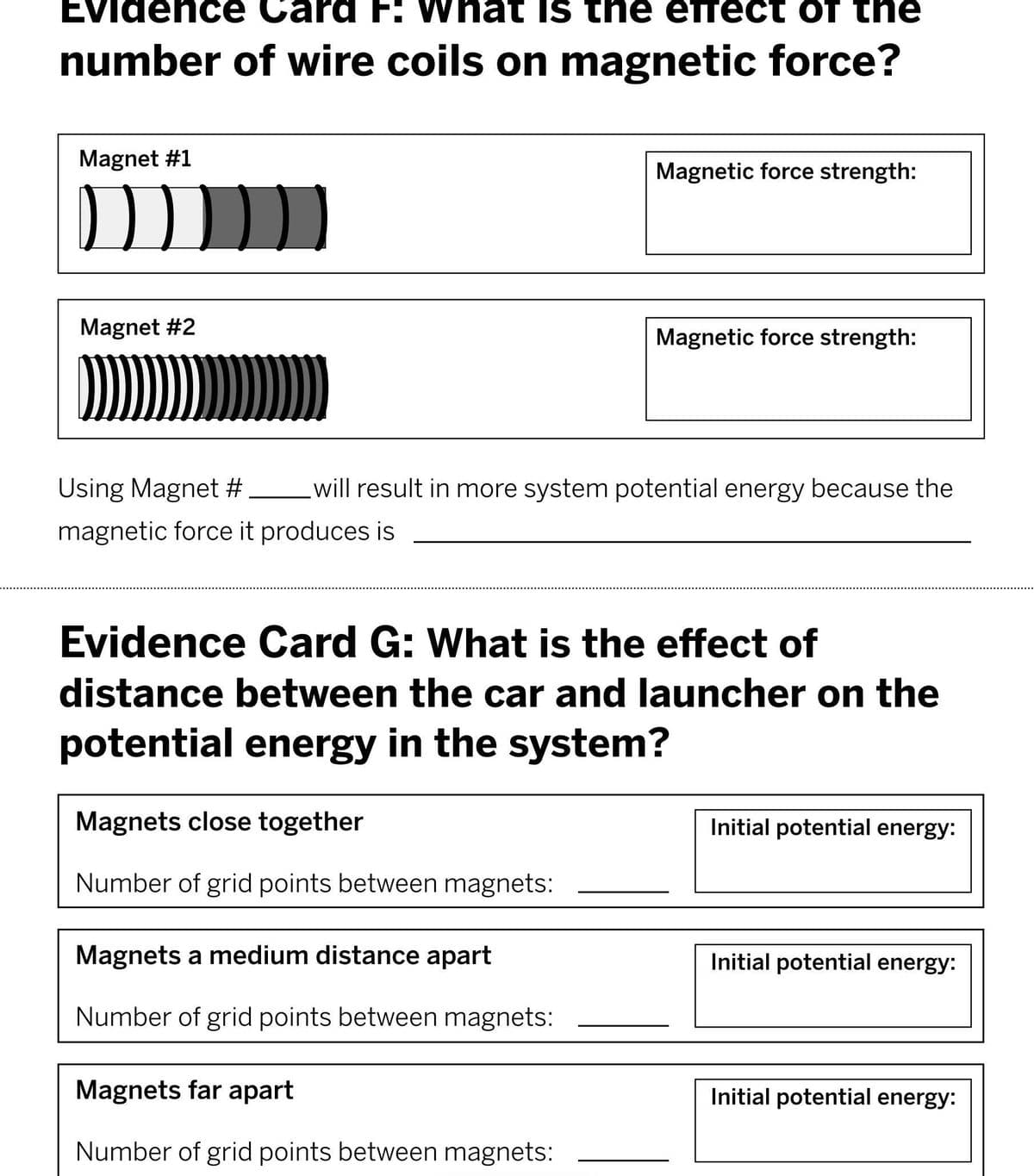 EVidenc e Card F: What IS the etTect of the
number of wire coils on magnetic force?
Magnet #1
Magnetic force strength:
Magnet #2
Magnetic force strength:
Using Magnet # will result in more system potential energy because the
magnetic force it produces is
Evidence Card G: What is the effect of
distance between the car and launcher on the
potential energy in the system?
Magnets close together
Initial potential energy:
Number of grid points between magnets:
Magnets a medium distance apart
Initial potential energy:
Number of grid points between magnets:
Magnets far apart
Initial potential energy:
Number of grid points between magnets:
