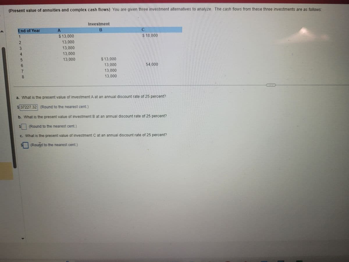 (Present value of annuities and complex cash flows) You are given three investment alternatives to analyze. The cash flows from these three investments are as follows:
End of Year
1
NO456TO
2
3
7
8
S
A
$13,000
13,000
13,000
13,000
13,000
Investment
B
S
$13,000
13,000
13,000
13,000
(Round to the nearest cent.)
C
a. What is the present value of investment A at an annual discount rate of 25 percent?
$37227.32 (Round to the nearest cent.)
$18.000
b. What is the present value of investment B at an annual discount rate of 25 percent?
54.000
c. What is the present value of investment C at an annual discount rate of 25 percent?
(Round to the nearest cent.)
