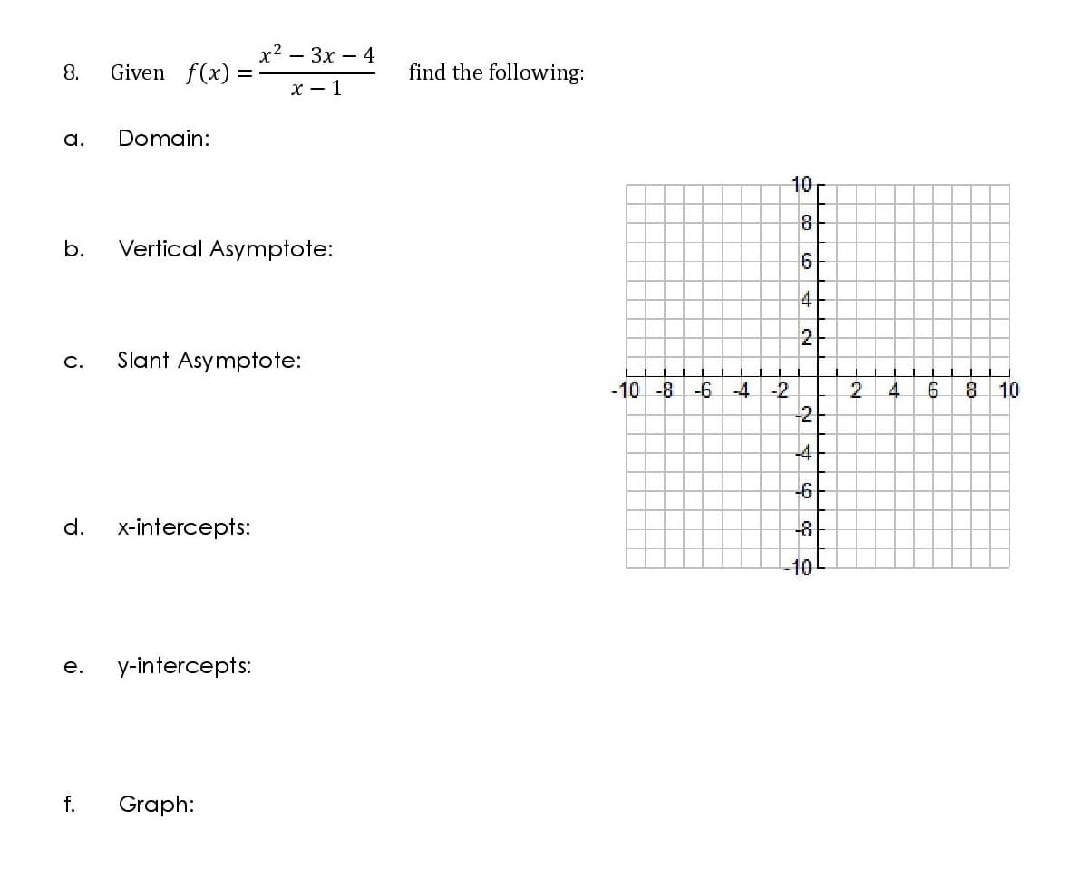 x2 – 3x – 4
8.
Given f(x) =
find the following:
x - 1
a.
Domain:
10
8
b.
Vertical Asymptote:
2
c.
Slant Asymptote:
-10 -8 -6
-4 -2
4.
8.
10
-2
-4
-6
d.
x-intercepts:
-8
-10
е.
y-intercepts:
f.
Graph:
