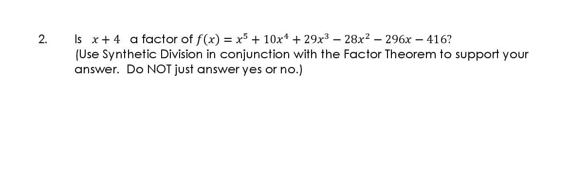 Is x+ 4 a factor of f(x) = x5 + 10x4 + 29x³ – 28x?
(Use Synthetic Division in conjunction with the Factor Theorem to support your
answer. Do NOT just answer yes or no.)
2.
- 296x – 416?
