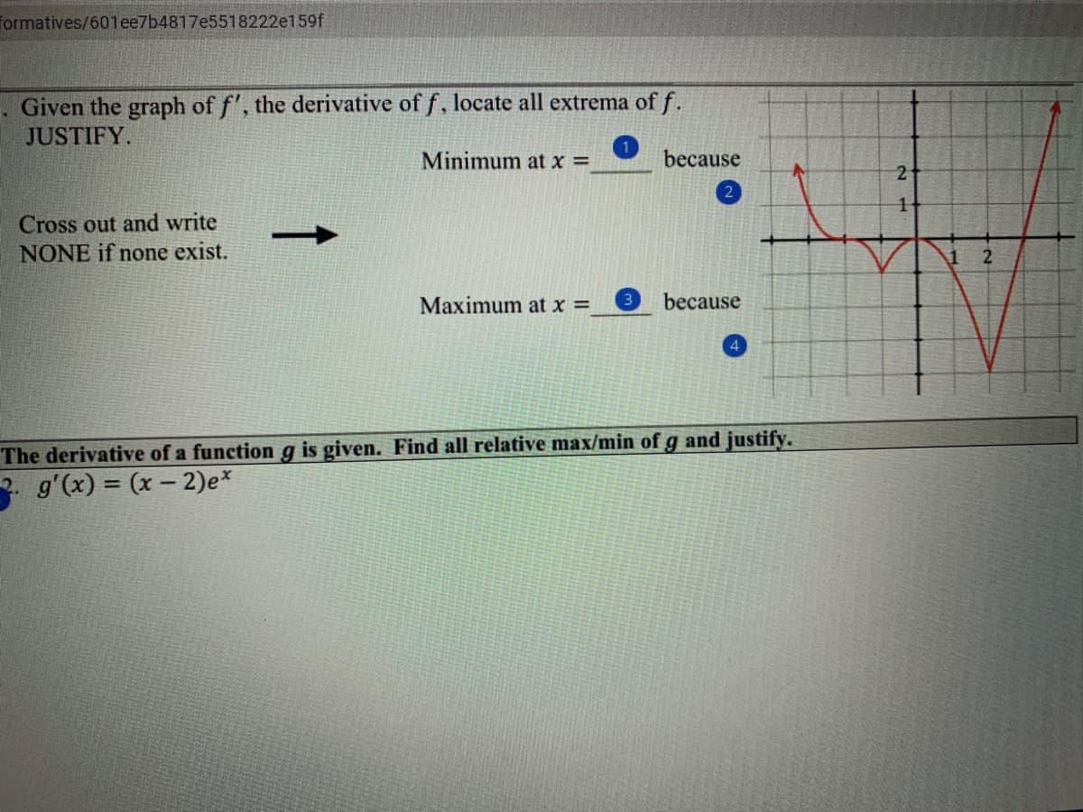 Formatives/601ee7b4817e5518222e159f
Given the graph of f', the derivative of f, locate all extrema of f.
JUSTIFY.
Minimum at x =
because
21
2
Cross out and write
NONE if none exist.
Maximum at x =
because
4
The derivative of a function g is given. Find all relative max/min ofg and justify.
2. g'(x) = (x – 2)e*
