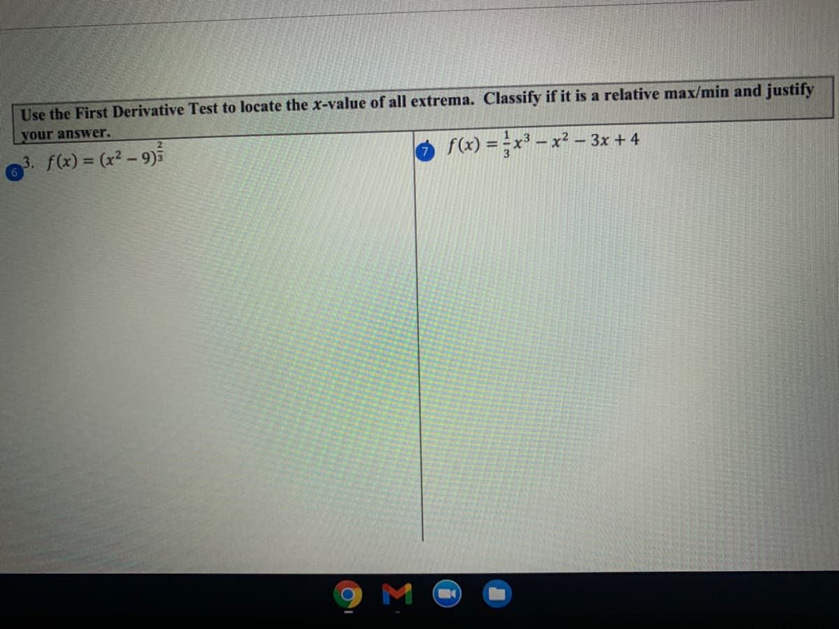 Use the First Derivative Test to locate the x-value of all extrema. Classify if it is a relative max/min and justify
your answer.
3. f(x) = (x² – 9)5
f(x) = x - x² – 3x + 4
9 M O
