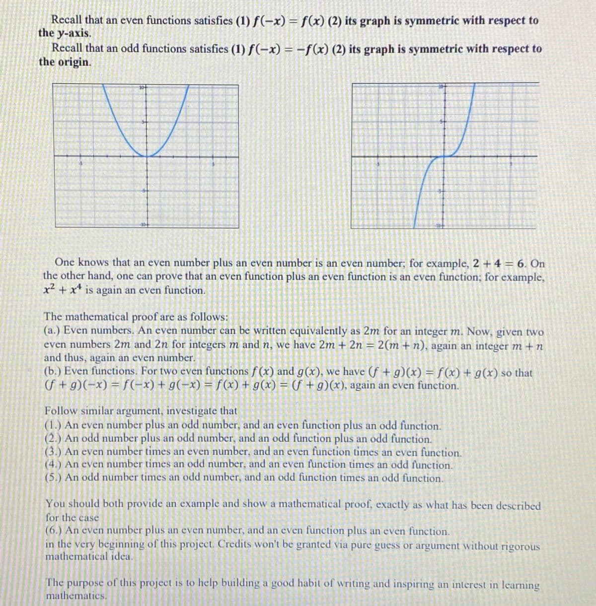 Recall that an even functions satisfies (1) f(-x) = f(x) (2) its graph is symmetric with respect to
the y-axis.
Recall that an odd functions satisfies (1) f(-x) = –f(x) (2) its graph is symmetric with respect to
the origin.
One knows that an even number plus an even number is an even number; for example, 2 + 4 = 6. On
the other hand, one can prove that an even function plus an even function is an even function; for example,
x² + x* is again an even function.
The mathematical proof are as follows:
(a.) Even numbers. An even number can be written equivalently as 2m for an integer m. Now, given two
even numbers 2m and 2n for integers m and n, we have 2m + 2n = 2(m + n), again an integer m + n
and thus, again an even number.
(b.) Even functions. For two even functions f (x) and g(x), we have (f + g)(x) = f(x) + g(x) so that
f + g)(-x) = f(-x) + g(-x) = f (x) + g(x) = (f +g)(x), again an even function.
%3D
%3D
Follow similar argument, investigate that
(1.) An even number plus an odd number, and an even function plus an odd function.
(2.) An odd number plus an odd number, and an odd function plus an odd function.
(3.) An even number times an even number, and an even function tinmes an even function.
(4.) An even number times an odd number, and an even function times an odd function.
(5.) An odd number times an odd number, and an odd function times an odd function.
You should both provide an example and show a mathematical proof, exactly as what has been described
for the case
(6.) An even number plus an even number, and an even function plus an even function.
in the very beginning of this project. Credits won't be granted via pure guess or argument without rigorous
mathematical idea.
The purpose of this project is to help building a good habit of writing and inspiring an interest in learning
mathematics.
