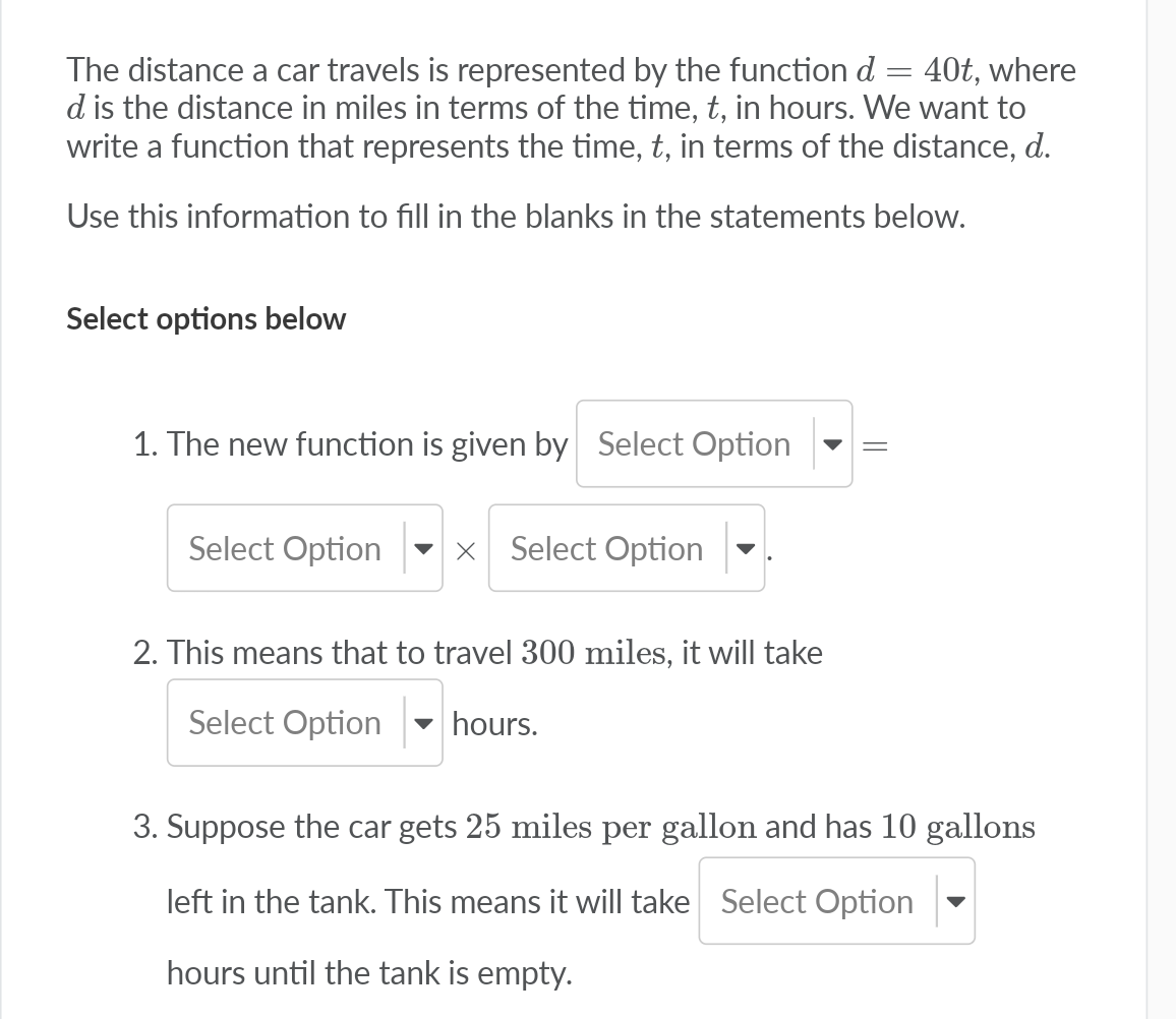 The distance a car travels is represented by the function d = 40t, where
d is the distance in miles in terms of the time, t, in hours. We want to
write a function that represents the time, t, in terms of the distance, d.
Use this information to fill in the blanks in the statements below.
Select options below
1. The new function is given by Select Option
Select Option
x Select Option
2. This means that to travel 300 miles, it will take
Select Option
- hours.
3. Suppose the car gets 25 miles per gallon and has 10 gallons
left in the tank. This means it will take Select Option
hours until the tank is empty.
||
