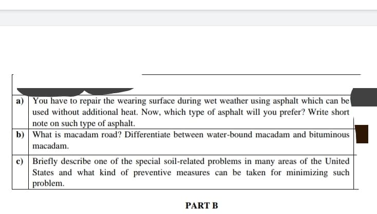 a) You have to repair the wearing surface during wet weather using asphalt which can be
used without additional heat. Now, which type of asphalt will you prefer? Write short
note on such type of asphalt.
b) What is macadam road? Differentiate between water-bound macadam and bituminous
macadam.
c) Briefly describe one of the special soil-related problems in many areas of the United
States and what kind of preventive measures can be taken for minimizing such
problem.
PART B
