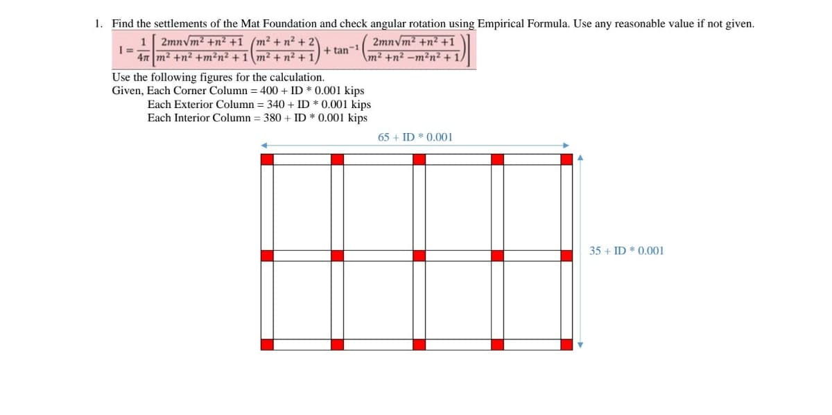 1. Find the settlements of the Mat Foundation and check angular rotation using Empirical Formula. Use any reasonable value if not given.
2mnvm? +n² +1
m² +n² –m²n²+1,
1 2mnvm2 +n² +1_ (m² + n? +
47 m2 +n² +m²n² + 1 \m² + n² + 1)
+ tan-1
Use the following figures for the calculation.
Given, Each Corner Column = 400 + ID * 0.001 kips
Each Exterior Column = 340 + ID * 0.001 kips
Each Interior Column = 380 + ID * 0.001 kips
65 + ID * 0.001
35 + ID * 0.001
