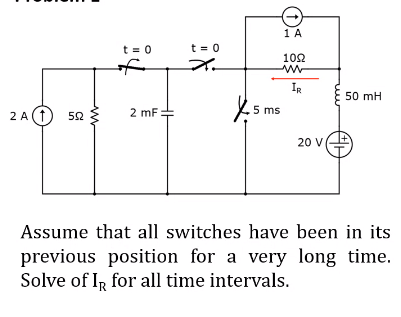 1 A
t = 0
t = 0
102
IR
50 mH
5 ms
2 A(1) 52
{
2 mF:
20 V
Assume that all switches have been in its
previous position for a very long time.
Solve of IR for all time intervals.
ww
