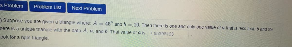 s Problem
Problem List
Next Problem
) Suppose you are given a triangle where: A = 45" and b = 10. Then there is one and only one value of a that is less than b and for
here is a unique triangle with the data A¸ a, and 6. That value of a is 7.85398163
Look for a right triangle.
