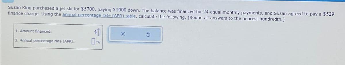 Susan King purchased a jet ski for $5700, paying $1000 down. The balance was financed for 24 equal monthly payments, and Susan agreed to pay a $529
finance charge. Using the annual percentage rate (APR) table, calculate the following. (Round all answers to the nearest hundredth.)
1. Amount financed:
2. Annual percentage rate (APR):
$
X