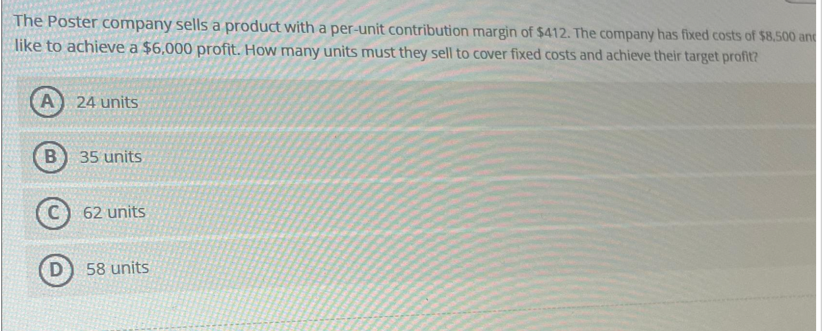 The Poster company sells a product with a per-unit contribution margin of $412. The company has fixed costs of $8,500 and
like to achieve a $6,000 profit. How many units must they sell to cover fixed costs and achieve their target profit?
A 24 units
B
35 units
62 units
58 units