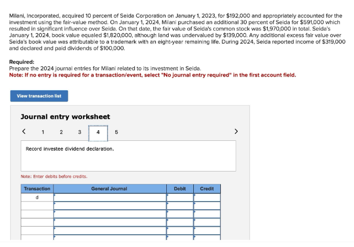 Milani, Incorporated, acquired 10 percent of Seida Corporation on January 1, 2023, for $192,000 and appropriately accounted for the
investment using the fair-value method. On January 1, 2024, Milani purchased an additional 30 percent of Seida for $591,000 which
resulted in significant influence over Seida. On that date, the fair value of Seida's common stock was $1,970,000 in total. Seida's
January 1, 2024, book value equaled $1,820,000, although land was undervalued by $139,000. Any additional excess fair value over
Seida's book value was attributable to a trademark with an eight-year remaining life. During 2024, Seida reported income of $319,000
and declared and paid dividends of $100,000.
Required:
Prepare the 2024 journal entries for Milani related to its investment in Seida.
Note: If no entry is required for a transaction/event, select "No journal entry required" in the first account field.
View transaction list
Journal entry worksheet
< 1 2 3
5
Record investee dividend declaration.
Note: Enter debits before credits.
Transaction
General Journal
Debit
Credit