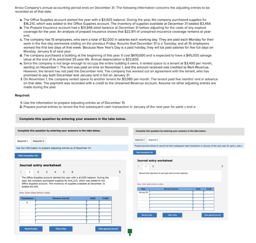 Arnez Company's annual accounting period ends on December 31. The following information concerns the adjusting entries to be
recorded as of that date.
a. The Office Supplies account started the year with a $3,925 balance. During the year, the company purchased supplies for
$16,210, which was added to the Office Supplies account. The inventory of supplies available at December 31 totaled $3,454.
b. The Prepaid Insurance account had a $31,848 debit balance at December 31 before adjusting for the costs of any expired
coverage for the year. An analysis of prepaid insurance shows that $22,911 of unexpired insurance coverage remains at year-
end.
c. The company has 15 employees, who earn a total of $2,000 in salaries each working day. They are paid each Monday for their
work in the five-day workweek ending on the previous Friday. Assume that December 31 is a Tuesday, and all 15 employees
worked the first two days of that week. Because New Year's Day is a paid holiday, they will be paid salaries for five full days on
Monday, January 6 of next year.
d. The company purchased a building at the beginning of this year. It cost $610,000 and is expected to have a $45,000 salvage
value at the end of its predicted 25-year life. Annual depreciation is $22,600.
e. Since the company is not large enough to occupy the entire building it owns, it rented space to a tenant at $3,400 per month,
starting on November 1. The rent was paid on time on November 1, and the amount received was credited to Rent Revenue.
However, the tenant has not paid the December rent. The company has worked out an agreement with the tenant, who has
promised to pay both December and January rent in full on January 31.
f. On November 1, the company rented space to another tenant for $3,080 per month. The tenant paid five months' rent in advance
on that date. The payment was recorded with a credit to the Unearned Revenue account. Assume no other adjusting entries are
made during the year.
Required:
1. Use the information to prepare adjusting entries as of December 31.
2. Prepare journal entries to record the first subsequent cash transaction in January of the next year for parts cand e.
Complete this question by entering your answers in the tabs below.
Complete this question by entering your answers in the tabs below.
Required 1 Required 2
Use the information to prepare adjusting entries as of December 31.
View transaction list
Journal entry worksheet
< 1
2 3
5
6
The Office Supplies account started the year with a $3,925 balance. During the
year, the company purchased supplies for $16,210, which was added to the
Office Supplies account. The inventory of supplies available at December 31
totaled $3,454.
Note: Enter debits before credits.
Transaction
a.
Record entry
General Journal
Clear entry
Debit
Credit
View general journal
>
Complete this question by entering your answers in the tabs below.
Required 1 Required 2
Prepare journal entries to record the first subsequent cash transaction in January of the next year for parts c and e.
View transaction t
Journal entry worksheet
2
Record the payment of accrued and current salaries.
Note: Exterdebts before credits
Date
January 06
Record entry
General Journal
Clear entry
Debit
Credit
View general journal
