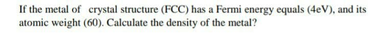 If the metal of crystal structure (FCC) has a Fermi energy equals (4eV), and its
atomic weight (60). Calculate the density of the metal?
