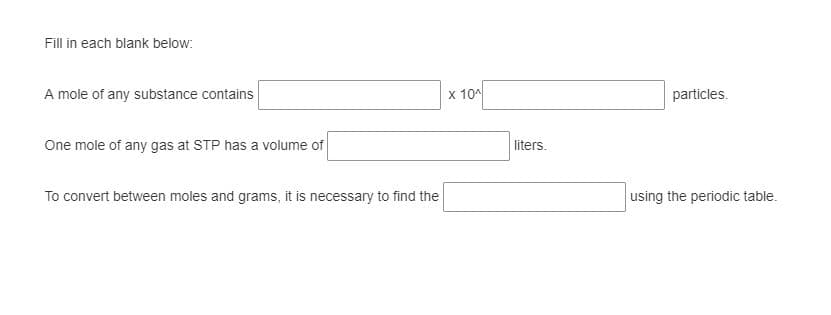 Fill in each blank below:
A mole of any substance contains
x 10
particles.
One mole of any gas at STP has a volume of
liters.
To convert between moles and grams, it is necessary to find the
using the periodic table.
