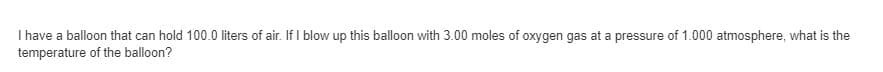 I have a balloon that can hold 100.0 liters of air. If I blow up this balloon with 3.00 moles of oxygen gas at a pressure of 1.000 atmosphere, what is the
temperature of the balloon?
