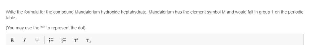 Write the formula for the compound Mandalorium hydroxide heptahydrate. Mandalorium has the element symbol M and would fall in group 1 on the periodic
table.
(You may use the "*" to represent the dot).
B
I
