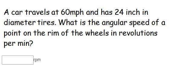 A car travels at 60mph and has 24 inch in
diameter tires. What is the angular speed of a
point on the rim of the wheels in revolutions
per min?
rpm
