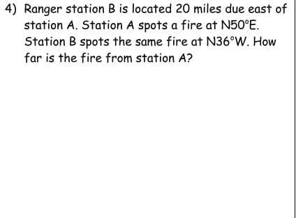 4) Ranger station B is located 20 miles due east of
station A. Station A spots a fire at N50°E.
Station B spots the same fire at N36°W. How
far is the fire from station A?
