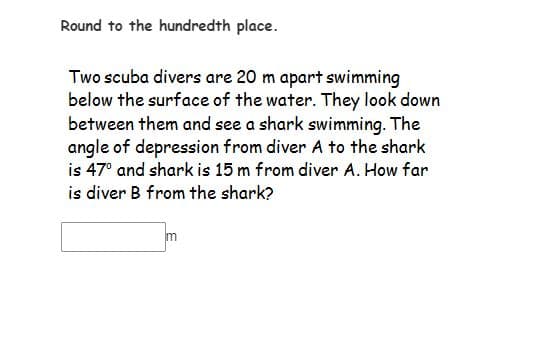 Round to the hundredth place.
Two scuba divers are 20 m apart swimming
below the surface of the water. They look down
between them and see a shark swimming. The
angle of depression from diver A to the shark
is 47° and shark is 15 m from diver A. How far
is diver B from the shark?
