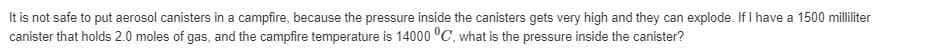 It is not safe to put aerosol canisters in a campfire, because the pressure inside the canisters gets very high and they can explode. If I have a 1500 milliliter
canister that holds 2.0 moles of gas, and the campfire temperature is 14000 °C, what is the pressure inside the canister?
