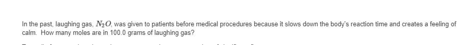 In the past, laughing gas, N20, was given to patients before medical procedures because it slows down the body's reaction time and creates a feeling of
calm. How many moles are in 100.0 grams of laughing gas?
