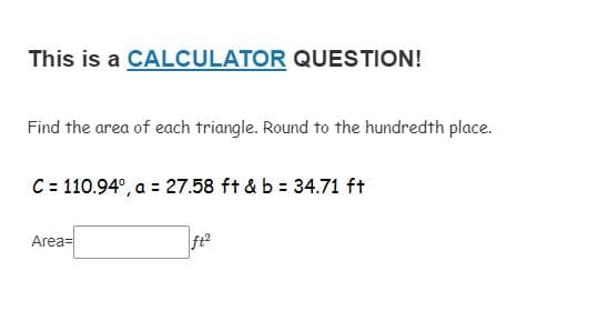 This is a CALCULATOR QUESTION!
Find the area of each triangle. Round to the hundredth place.
C = 110.94°, a = 27.58 ft & b = 34.71 ft
Area=
