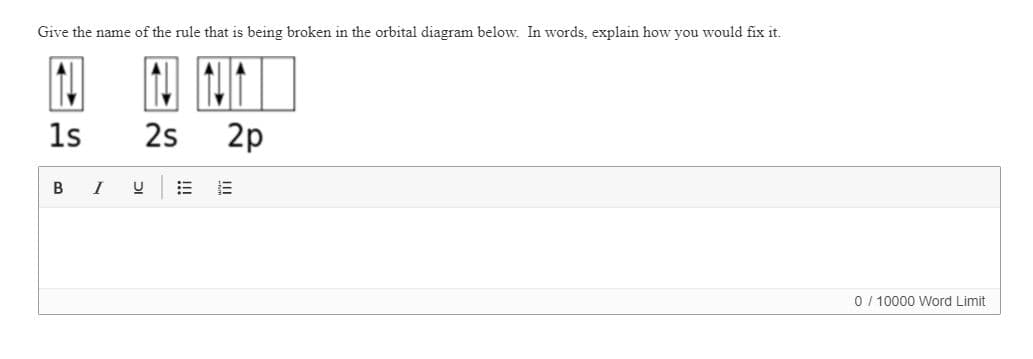 Give the name of the rule that is being broken in the orbital diagram below. In words, explain how you would fix it.
1s
2s
2p
I
0 / 10000 Word Limit
