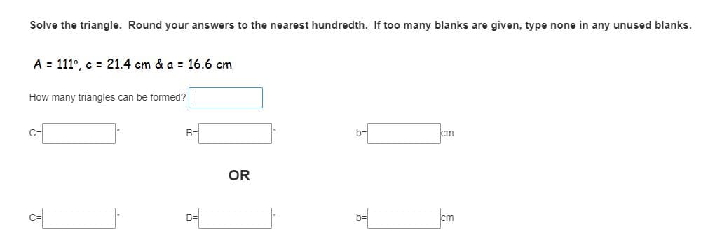 Solve the triangle. Round your answers to the nearest hundredth. If too many blanks are given, type none in any unused blanks.
A = 111°, c = 21.4 cm & a = 16.6 cm
How many triangles can be formed?
B=
b=
cm
OR
B=
b=
cm
