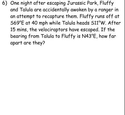 6) One night after escaping Jurassic Park, Fluffy
and Talula are accidentally awoken by a ranger in
an attempt to recapture them. Fluffy runs off at
S69°E at 40 mph while Talula heads S11°W. After
15 mins, the velociraptors have escaped. If the
bearing from Talula to Fluffy is N43°E, how far
apart are they?
