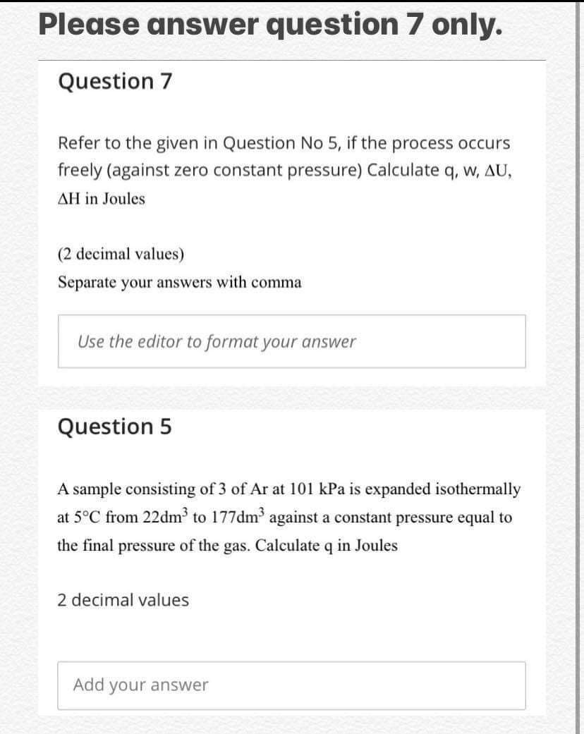 Please answer question 7 only.
Question 7
Refer to the given in Question No 5, if the process occurs
freely (against zero constant pressure) Calculate q, w, AU,
AH in Joules
(2 decimal values)
Separate your answers with comma
Use the editor to format your answer
Question 5
A sample consisting of 3 of Ar at 101 kPa is expanded isothermally
at 5°C from 22dm to 177dm against a constant pressure equal to
the final pressure of the gas. Calculate q in Joules
2 decimal values
Add your answer
