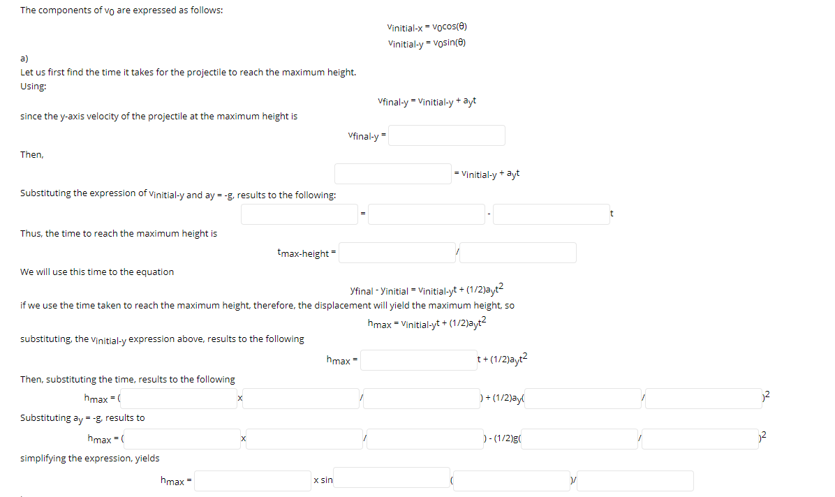 The components of vo are expressed as follows:
Vinitial-x = Vocos(0)
Vinitial-y = vosin(e)
a)
Let us first find the time it takes for the projectile to reach the maximum height.
Using:
Vfinal-y = Vinitial-y + ayt
since the y-axis velocity of the projectile at the maximum height is
Vfinal-y
Then,
= Vinitial-y + ayt
Substituting the expression of vinitial-y and ay = -g, results to the following:
t
Thus, the time to reach the maximum height is
tmax-height=
We will use this time to the equation
Yfinal - Yinitial = Vinitial-yt + (1/2)ayt2
if we use the time taken to reach the maximum height, therefore, the displacement will yield the maximum height, so
hmax = Vinitial-yt + (1/2)ayt2
substituting, the vinitial-y expression above, results to the following
hmax =
t+ (1/2)ayt?
Then, substituting the time, results to the following
hmax = (
) + (1/2)ayl
Substituting ay = -g, results to
hmax =(
)- (1/2)g(
simplifying the expression, yields
hmax =
x sin
