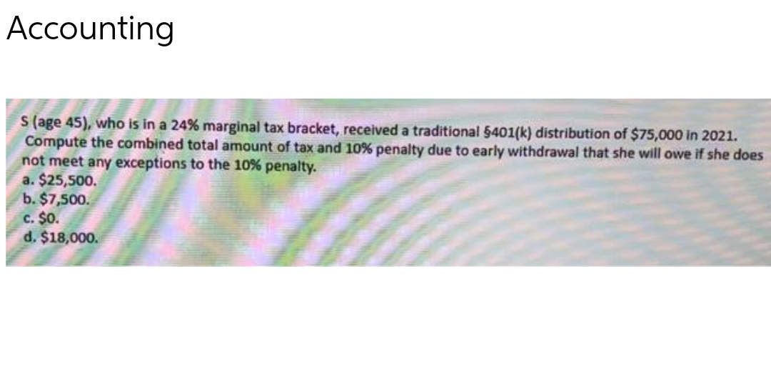 Accounting
S (age 45), who is in a 24% marginal tax bracket, received a traditional 5401(k) distribution of $75,000 in 2021.
Compute the combined total amount of tax and 10% penalty due to early withdrawal that she will owe if she does
not meet any exceptions to the 10% penalty.
a. $25,500.
b. $7,500.
c. $0.
d. $18,000.
