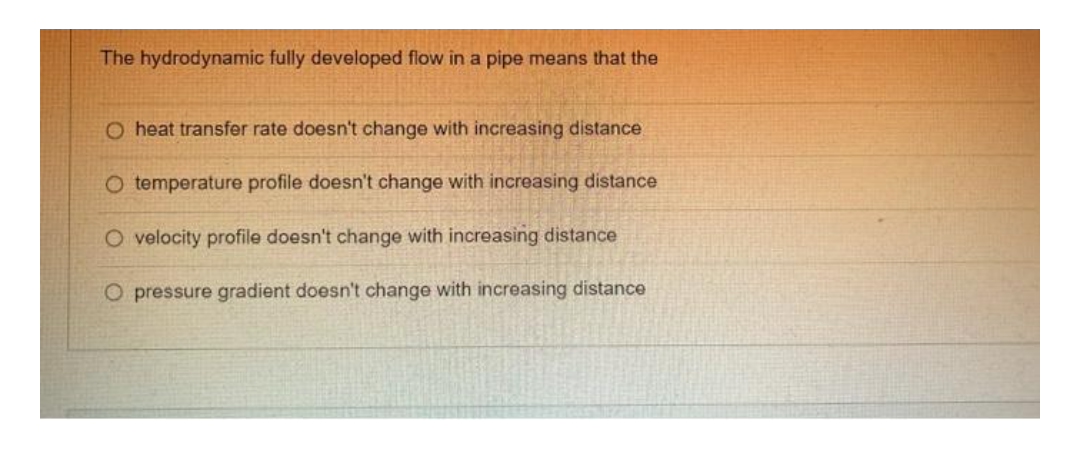 The hydrodynamic fully developed flow in a pipe means that the
O heat transfer rate doesn't change with increasing distance
O temperature profile doesn't change with increasing distance
O velocity profile doesn't change with increasing distance
O pressure gradient doesn't change with increasing distance