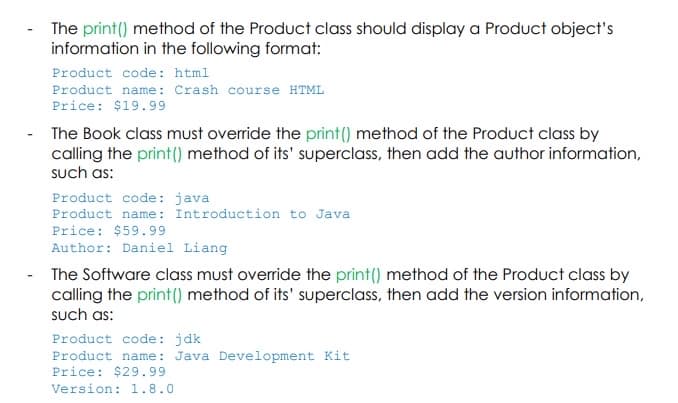 The print() method of the Product class should display a Product object's
information in the following format:
Product code: html
Product name: Crash course HTML
Price: $19.99
The Book class must override the print() method of the Product class by
calling the print () method of its' superclass, then add the author information,
such as:
Product code: java
Product name: Introduction to Java
Price: $59.99
Author: Daniel Liang
The Software class must override the print() method of the Product class by
calling the print() method of its' superclass, then add the version information,
such as:
Product code: jdk
Product name: Java Development Kit
Price: $29.99
Version: 1.8.0
