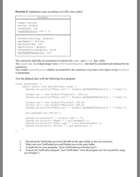 Exercise 5: Implement a class according to its UML class symbol:
Product
-name: String
"price: double
-scancode: int
-numofobjects: int - 0
+Product (String, double) :
+getName (): String
+getScanCode: int
+getPrice (): double
+change Price (double): void
+getNumofobjects(): int
The constructor shall take two parameters to initialise the name and price data fields.
The scancode is a 4-digit integer value 1000+numofObjects that shall be calculated and initialised by the
constructor.
The variable numo fObjects shall be ineremented by the constructor every time a new object of type Product
is instantiated.
Test the defined class with the following Java program:
class TestProduct (
public static void main (Stringl) args) {
System.out.printin ("There are + Product.getNumofobjects () +* items."):
Product pri - new Product ("Computer", 1500.0):
System.out.printin ("There are + Product.getNumofobjects () +" items."):
Product pr2 - new Product ("Printer", 600.0) ;
Product pr3 - new Product ("Monitor", 240.0) ;
System.out.println ("There are + Product.getNumofobjects () + items.");
pr2.changePrice( 549.99 ):
System.out.printin(" -- Product info -- ");
System.out.printin( "Name:" + pr2.getName () );
System.out.printin( "Scan code: " + pr2.getScanCode () );
Systen.out.printin( "Price: " + pr2.getPrice () ):
Download the TestProduct java from Moodle (in the same folder as the Lab execriese);
Make sure save TestProduct.java and Product.java in the same folder;
3.
1.
2.
Compile the two java programs, "javac TestProduct.java Product.java";
Execute the TestProduct program, "java TestProduct" (why the program can't be executed by using
"java Product").
4.
