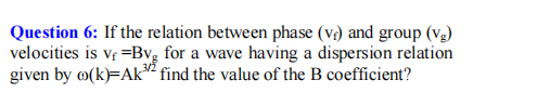 Question 6: If the relation between phase (vr) and group (vg)
velocities is vf =Bvg for a wave having a dispersion relation
given by ø(k)=Ak² find the value of the B coefficient?
