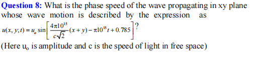 Question 8: What is the phase speed of the wave propagating in xy plane
whose wave motion is described by the expression as
4n105
-(x+ y)– n10"1+0. 785
u(x, y;t) = u, sin
(Here u, is amplitude and c is the speed of light in free space)
