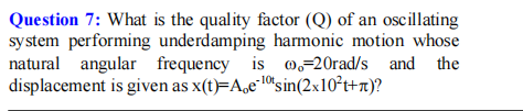 Question 7: What is the quality factor (Q) of an oscillating
system performing underdamping harmonic motion whose
natural angular frequency is 0,-20rad/s and the
displacement is given as x(t)=A,e"10"sin(2x10²t+n)?
