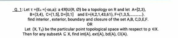 Q. 1: Let t = (Ea =(-00,a): a ER)U(R, Ø) be a topology on R and let A-[2,3),
B=(3,4), C=(1,5), D=[0,1] and E=(4,2,1,43,61), F=(1,3,5,..).
find interior, exterior, boundary and closure of the set A,B, C,D,E,F.
OR
Let (X, Tp) be the particular point topological space with respect to p EX.
Then for any subsetA C X, find int(A), ext(A), bd(A), CI(A).
