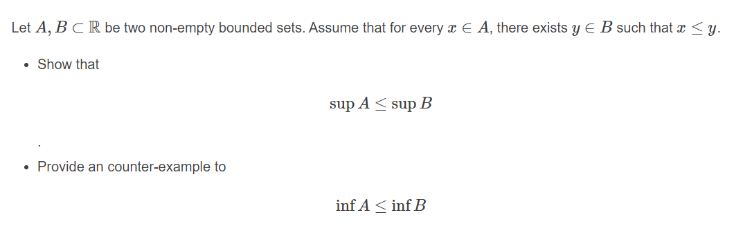 Let A, BCR be two non-empty bounded sets. Assume that for every x E A, there exists y E B such that a < y.
Show that
sup A < sup B
Provide an counter-example to
inf A < inf B
